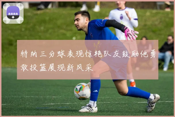 特纳三分球表现惊艳队友鼓励他勇敢投篮展现新风采