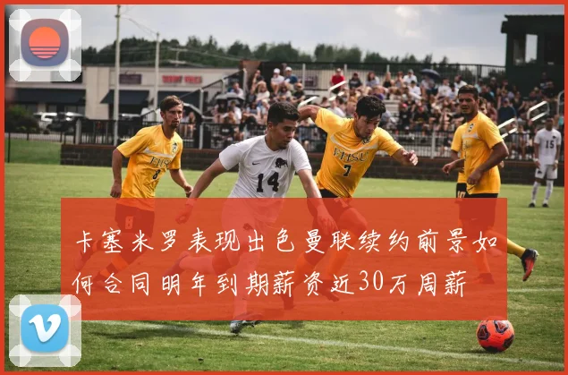 卡塞米罗表现出色曼联续约前景如何合同明年到期薪资近30万周薪