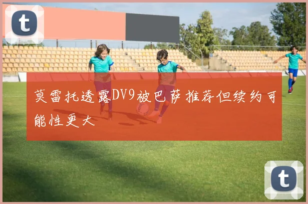 莫雷托透露DV9被巴萨推荐但续约可能性更大