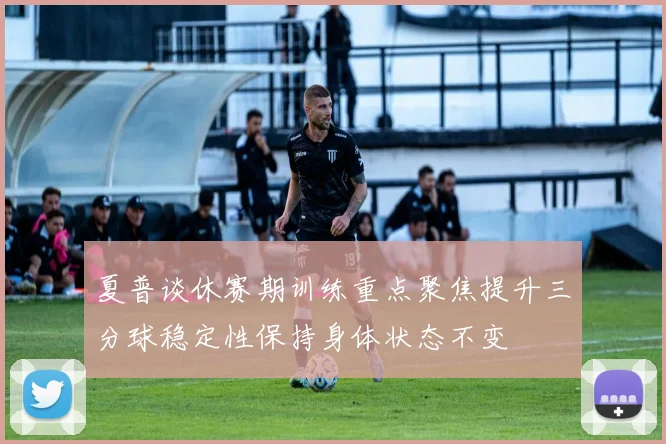 夏普谈休赛期训练重点聚焦提升三分球稳定性保持身体状态不变