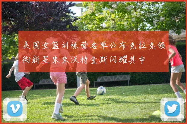 美国女篮训练营名单公布克拉克领衔新星朱朱沃特金斯闪耀其中