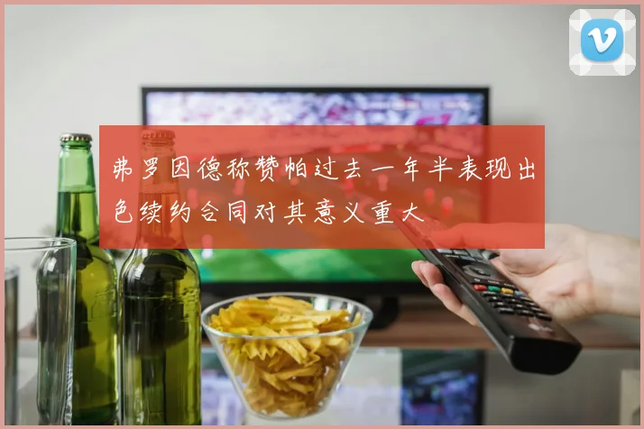弗罗因德称赞帕过去一年半表现出色续约合同对其意义重大