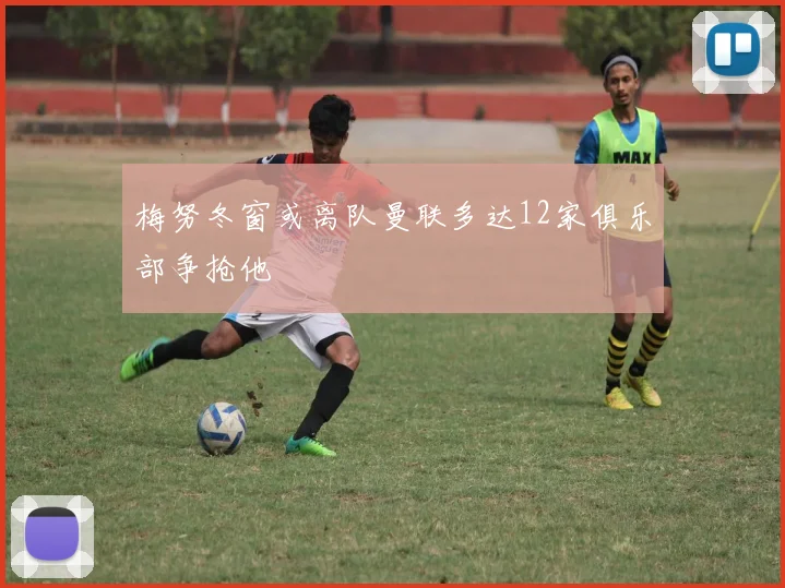 梅努冬窗或离队曼联多达12家俱乐部争抢他