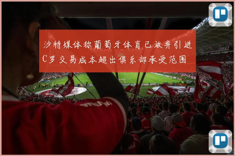 沙特媒体称葡萄牙体育已放弃引进C罗交易成本超出俱乐部承受范围