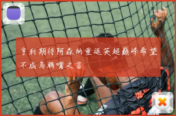 亨利期待阿森纳重返英超巅峰希望不成乌鸦嘴之言