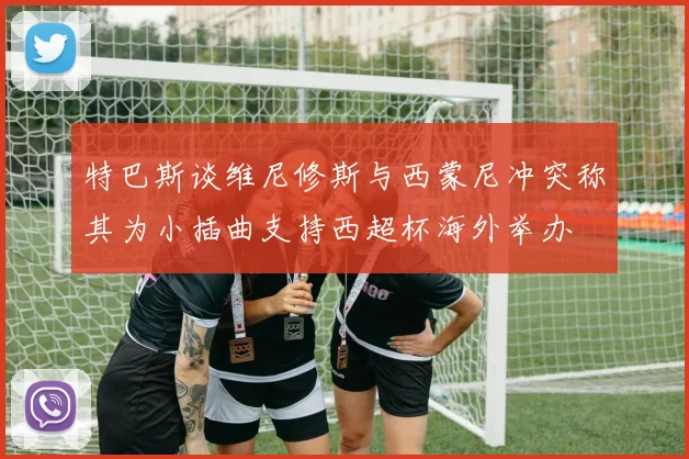 特巴斯谈维尼修斯与西蒙尼冲突称其为小插曲支持西超杯海外举办