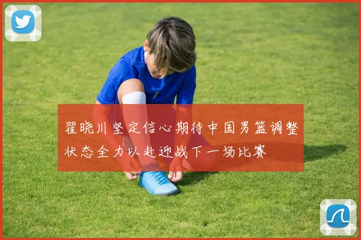 翟晓川坚定信心期待中国男篮调整状态全力以赴迎战下一场比赛