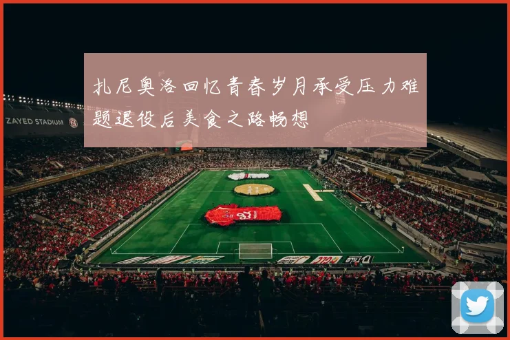 扎尼奥洛回忆青春岁月承受压力难题退役后美食之路畅想