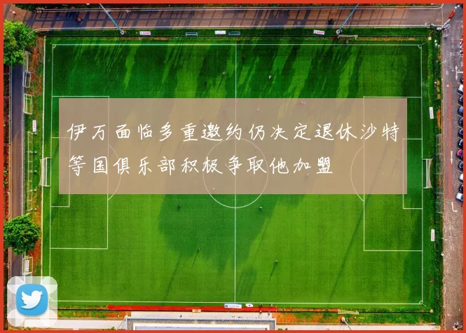 伊万面临多重邀约仍决定退休沙特等国俱乐部积极争取他加盟