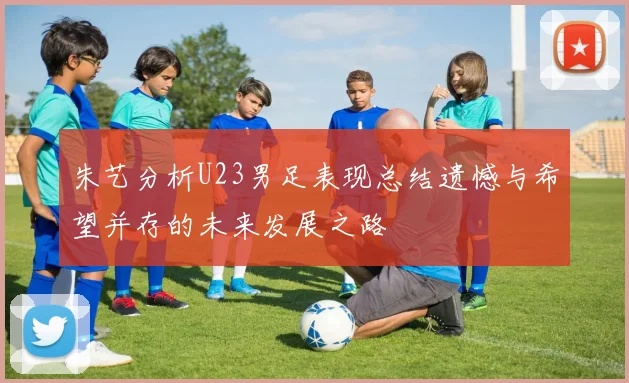 朱艺分析U23男足表现总结遗憾与希望并存的未来发展之路
