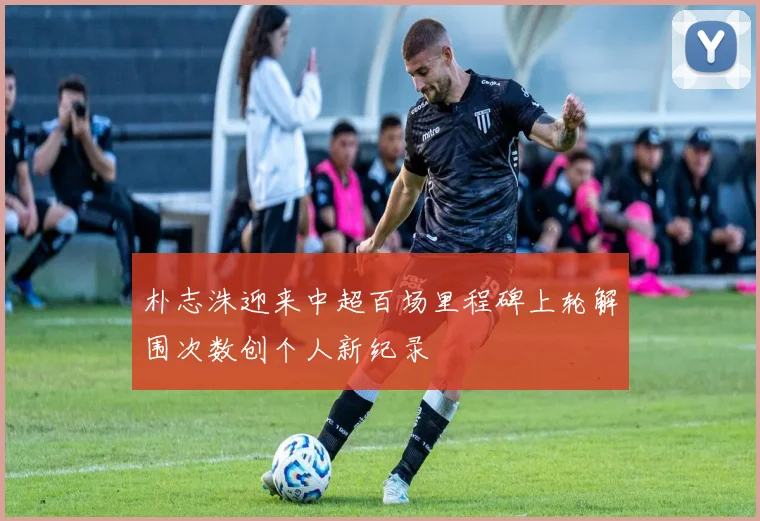 朴志洙迎来中超百场里程碑上轮解围次数创个人新纪录