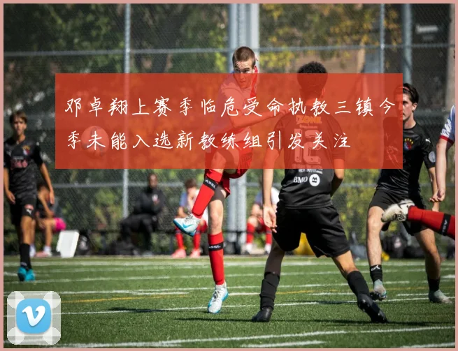 邓卓翔上赛季临危受命执教三镇今季未能入选新教练组引发关注