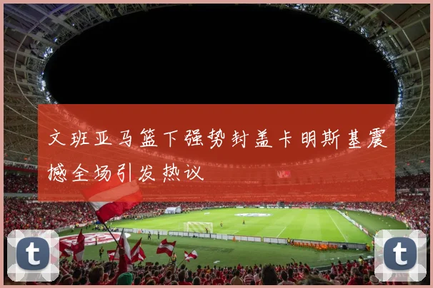 文班亚马篮下强势封盖卡明斯基震撼全场引发热议