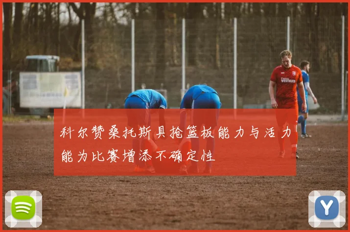 科尔赞桑托斯具抢篮板能力与活力能为比赛增添不确定性