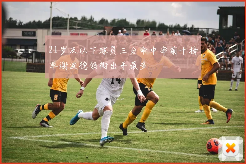 21岁及以下球员三分命中率前十榜单谢泼德领衔出手最多