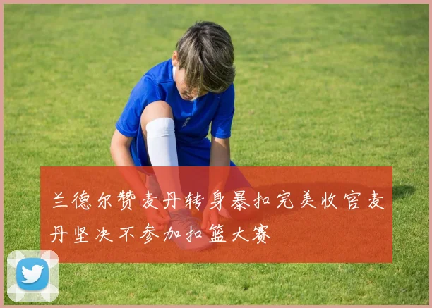 兰德尔赞麦丹转身暴扣完美收官麦丹坚决不参加扣篮大赛