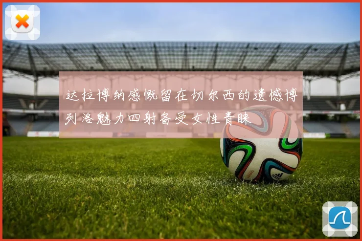 达拉博纳感慨留在切尔西的遗憾博列洛魅力四射备受女性青睐