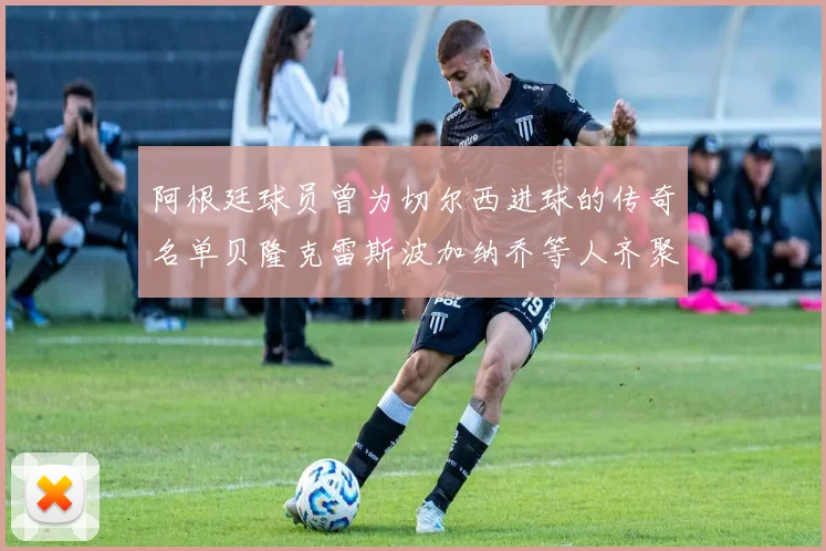 阿根廷球员曾为切尔西进球的传奇名单贝隆克雷斯波加纳乔等人齐聚