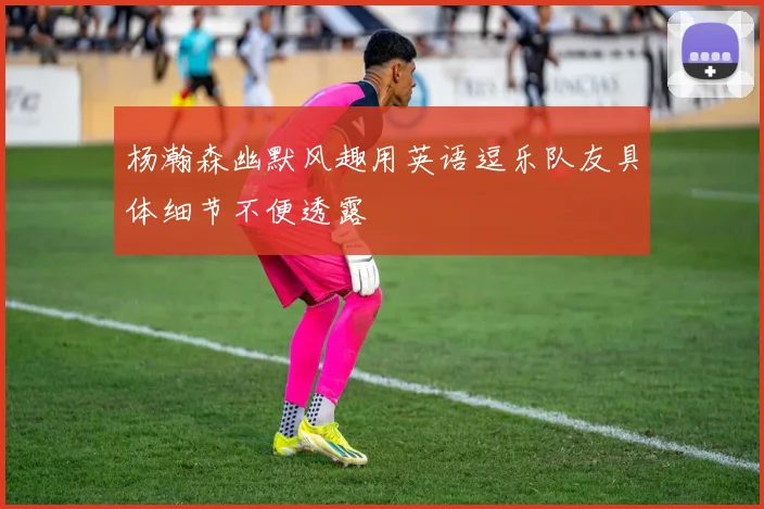 杨瀚森幽默风趣用英语逗乐队友具体细节不便透露