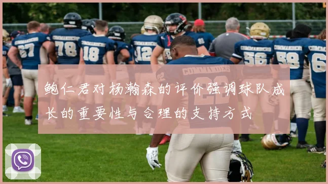 鲍仁君对杨瀚森的评价强调球队成长的重要性与合理的支持方式