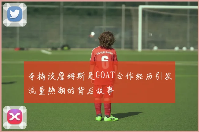 夸梅谈詹姆斯是GOAT合作经历引发流量热潮的背后故事
