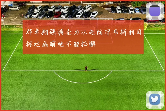 邓卓翔强调全力以赴防守韦斯利目标达成前绝不能松懈