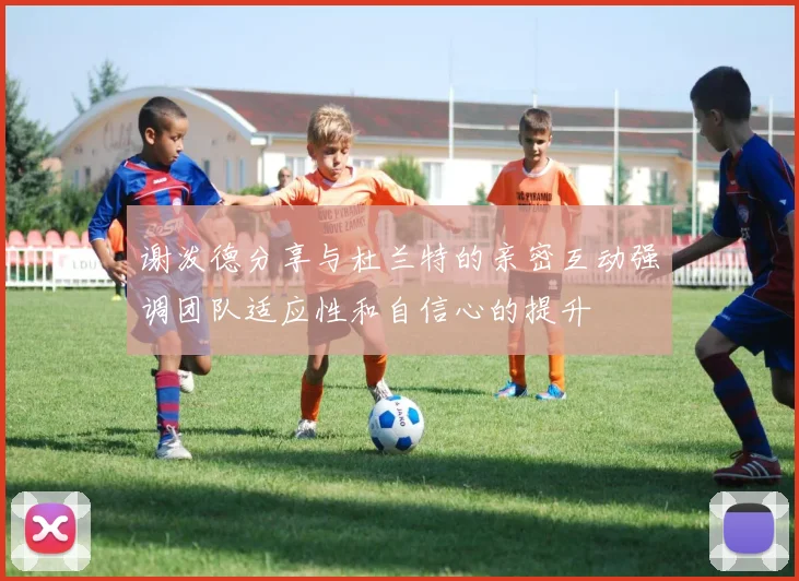谢泼德分享与杜兰特的亲密互动强调团队适应性和自信心的提升