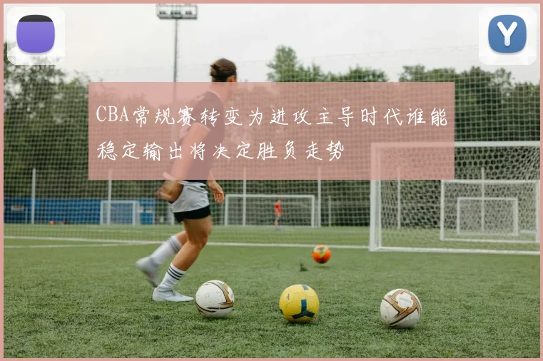 CBA常规赛转变为进攻主导时代谁能稳定输出将决定胜负走势
