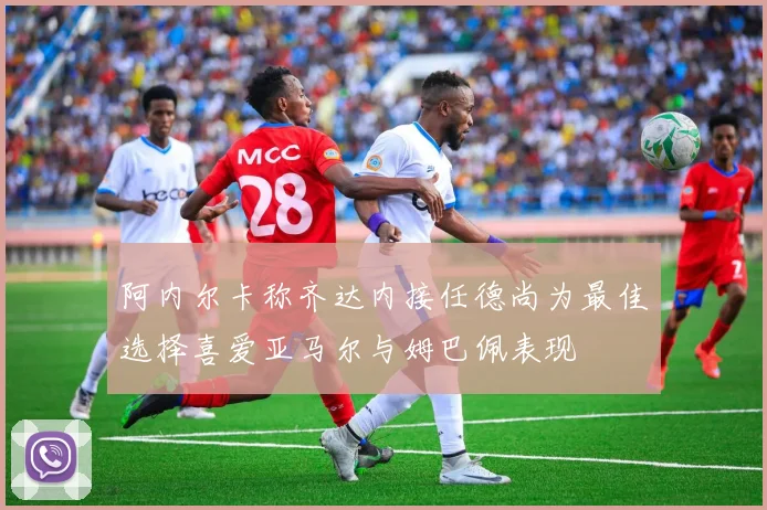 阿内尔卡称齐达内接任德尚为最佳选择喜爱亚马尔与姆巴佩表现