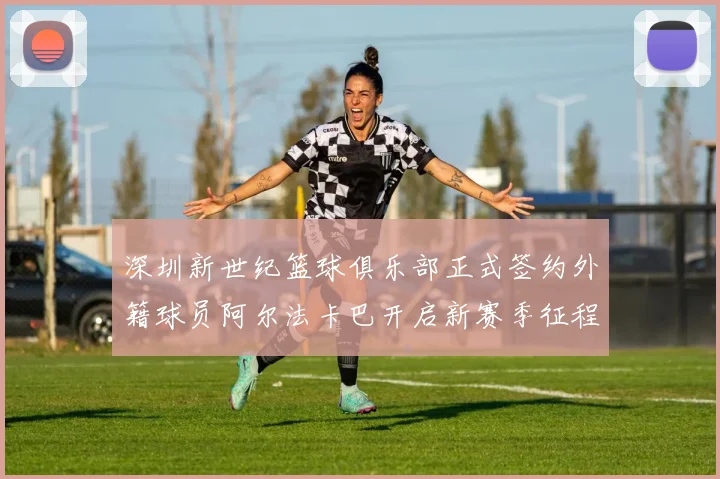深圳新世纪篮球俱乐部正式签约外籍球员阿尔法卡巴开启新赛季征程