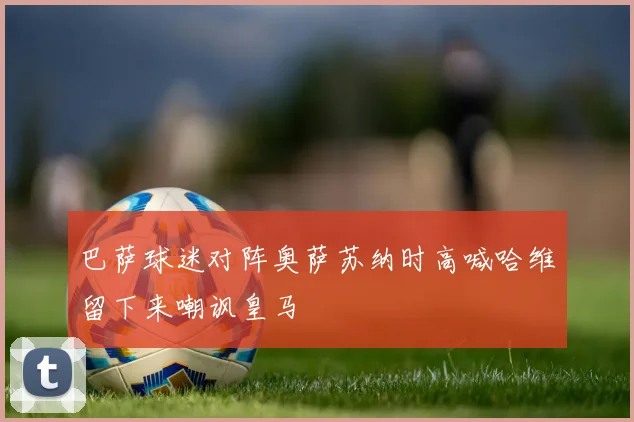 巴萨球迷对阵奥萨苏纳时高喊哈维留下来嘲讽皇马