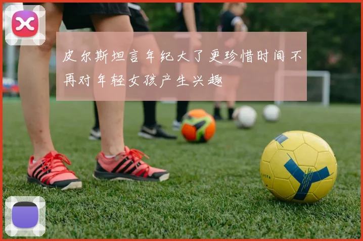 皮尔斯坦言年纪大了更珍惜时间不再对年轻女孩产生兴趣