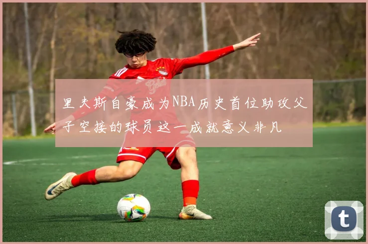 里夫斯自豪成为NBA历史首位助攻父子空接的球员这一成就意义非凡